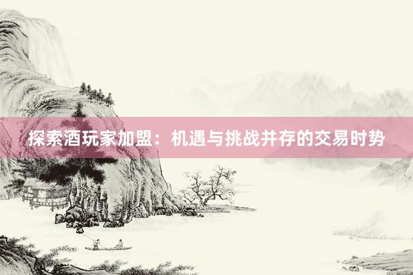 探索酒玩家加盟：机遇与挑战并存的交易时势